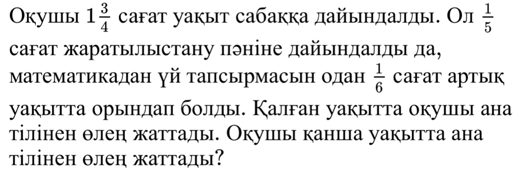 Окушы 1 3/4  саfат уакыт сабакка дайыηдалды. Ол  1/5 
сагат жаратылыстану πэніне дайындалды да, 
Математикадан γй тапсырмасьн одан  1/6  CaFaT арTыIк 
уакытта орындаπ бοлды. Калган уакытта окуицы ана 
тілінен θлен жаттады. Окуиы каншца уакытта ана 
τілінен θлеη жаттады?