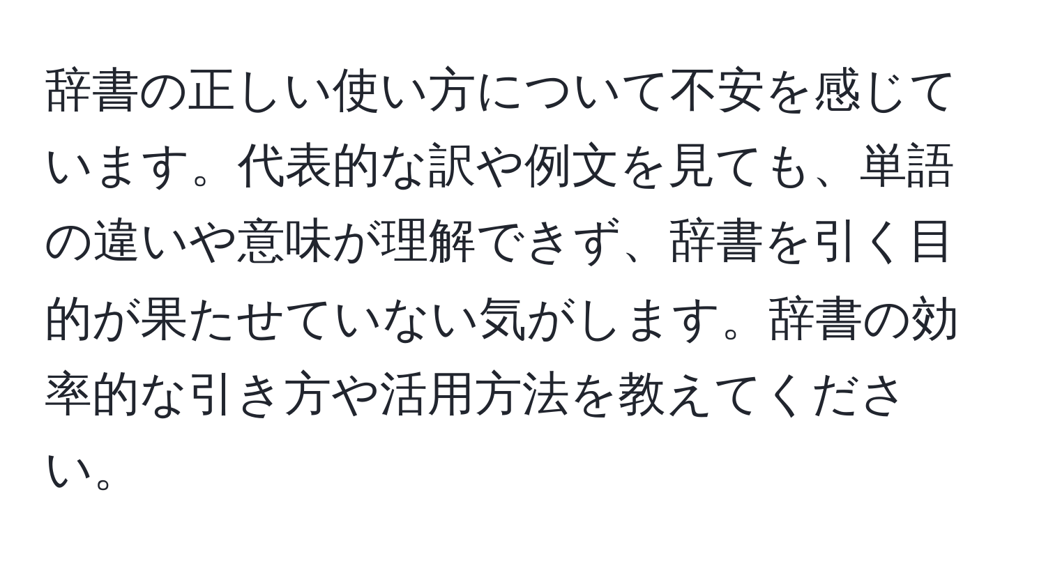 辞書の正しい使い方について不安を感じています。代表的な訳や例文を見ても、単語の違いや意味が理解できず、辞書を引く目的が果たせていない気がします。辞書の効率的な引き方や活用方法を教えてください。