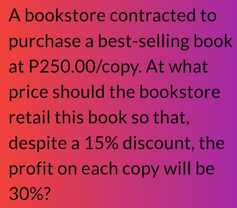 A bookstore contracted to 
purchase a best-selling book 
at P250.00 /copy. At what 
price should the bookstore 
retail this book so that, 
despite a 15% discount, the 
profit on each copy will be
30%?