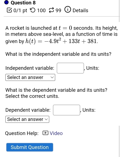 つ 100 ♂99 Details 
A rocket is launched at t=0 seconds. Its height, 
in meters above sea-level, as a function of time is 
given by h(t)=-4.9t^2+133t+381. 
What is the independent variable and its units? 
Independent variable: □  (-3,4) ^ , Units: 
Select an answer 
What is the dependent variable and its units? 
Select the correct units. 
Dependent variable: , Units: 
Select an answer 
Question Help: Video 
Submit Question