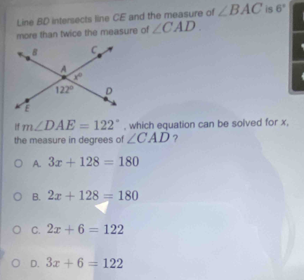 Line BD intersects line CE and the measure of ∠ BAC is 6°
more than twice the measure of ∠ CAD.
If m∠ DAE=122° , which equation can be solved for x,
the measure in degrees of ∠ CAD ?
A. 3x+128=180
B. 2x+128=180
C. 2x+6=122
D. 3x+6=122