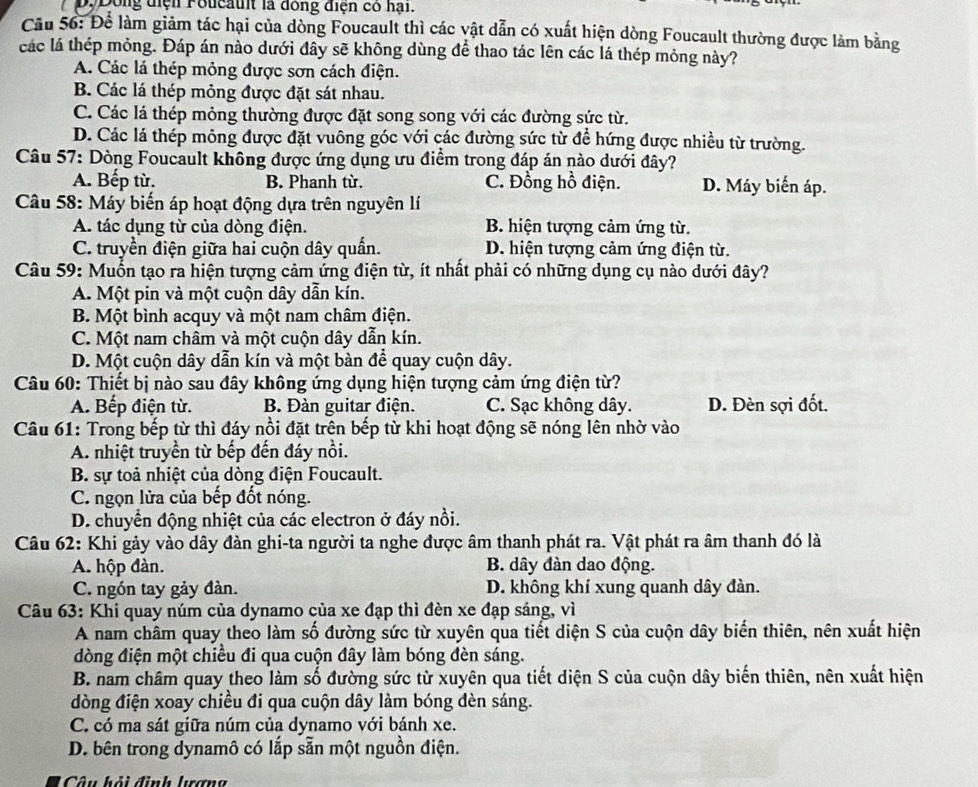 Dông điện Foucault là đồng điện có hại.
Cầu 56: Để làm giảm tác hại của dòng Foucault thì các vật dẫn có xuất hiện dòng Foucault thường được làm bằng
các lá thép mỏng. Đáp án nào dưới đây sẽ không dùng để thao tác lên các lá thép mỏng này?
A. Các lá thép mỏng được sơn cách điện.
B. Các lá thép mỏng được đặt sát nhau.
C. Các lá thép mỏng thường được đặt song song với các đường sức từ.
D. Các lá thép mông được đặt vuông góc với các đường sức từ để hứng được nhiều từ trường.
Câu 57: Dòng Foucault không được ứng dụng ưu điểm trong đáp án nào dưới đây?
A. Bếp từ. B. Phanh từ. C. Đồng hồ điện. D. Máy biến áp.
Câu 58: Máy biến áp hoạt động dựa trên nguyên lí
A. tác dụng từ của dòng điện. B. hiện tượng cảm ứng từ.
C. truyền điện giữa hai cuộn dây quấn. D. hiện tượng cảm ứng điện từ.
Câu 59: Muốn tạo ra hiện tượng cảm ứng điện từ, ít nhất phải có những dụng cụ nào dưới đây?
A. Một pin và một cuộn dây dẫn kín.
B. Một bình acquy và một nam châm điện.
C. Một nam châm và một cuộn dây dẫn kín.
D. Một cuộn dây dẫn kín và một bàn để quay cuộn dây.
Câu 60: Thiết bị nào sau đây không ứng dụng hiện tượng cảm ứng điện từ?
A. Bếp điện từ. B. Đàn guitar điện. C. Sạc không dây. D. Đèn sợi đốt.
Câu 61: Trong bếp từ thì đáy nổi đặt trên bếp từ khi hoạt động sẽ nóng lên nhờ vào
A. nhiệt truyền từ bếp đến đáy nồi.
B. sự toả nhiệt của dòng điện Foucault.
C. ngọn lửa của bếp đốt nóng.
D. chuyển động nhiệt của các electron ở đáy nổi.
Câu 62: Khi gảy vào dây đàn ghi-ta người ta nghe được âm thanh phát ra. Vật phát ra âm thanh đó là
A. hộp đàn. B. dây đàn dao động.
C. ngón tay gảy đàn. D. không khí xung quanh dây đàn.
Câu 63: Khi quay núm của dynamo của xe đạp thì đèn xe đạp sáng, vì
A nam châm quay theo làm số đường sức từ xuyên qua tiết diện S của cuộn dây biến thiên, nên xuất hiện
dòng điện một chiều đi qua cuộn đây làm bóng đèn sáng.
B. nam châm quay theo làm số đường sức từ xuyên qua tiết diện S của cuộn dây biến thiên, nên xuất hiện
dòng điện xoay chiều đi qua cuộn dây làm bóng dèn sáng.
C. có ma sát giữa núm của dynamo với bánh xe.
D. bên trong dynamô có lắp sẵn một nguồn điện.
Câu hải định lrợng