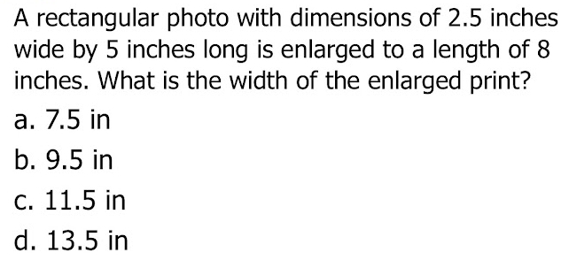 A rectangular photo with dimensions of 2.5 inches
wide by 5 inches long is enlarged to a length of 8
inches. What is the width of the enlarged print?
a. 7.5 in
b. 9.5 in
c. 11.5 in
d. 13.5 in