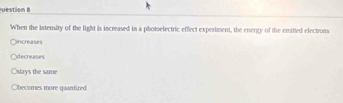 uestion 8
When the intensity of the light is increased in a photoelectric effect experiment, the energy of the emitted electrons
increases
decreases
Ostays the same
Obecomes more quantized