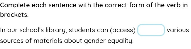 Complete each sentence with the correct form of the verb in 
brackets. 
In our school’s library, students can (access) various 
sources of materials about gender equality.