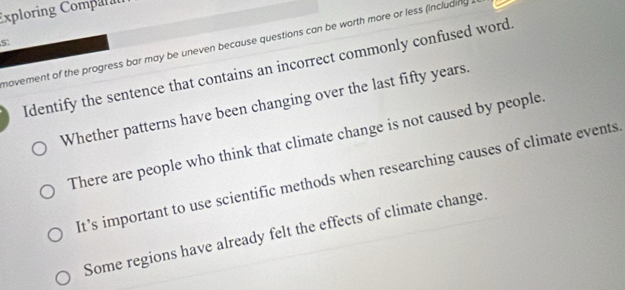 Exploring Comparal
novement of the progress bar may be uneven because questions can be worth more or less (including
Identify the sentence that contains an incorrect commonly confused word
Whether patterns have been changing over the last fifty years.
There are people who think that climate change is not caused by people
It’s important to use scientific methods when researching causes of climate events
Some regions have already felt the effects of climate change.