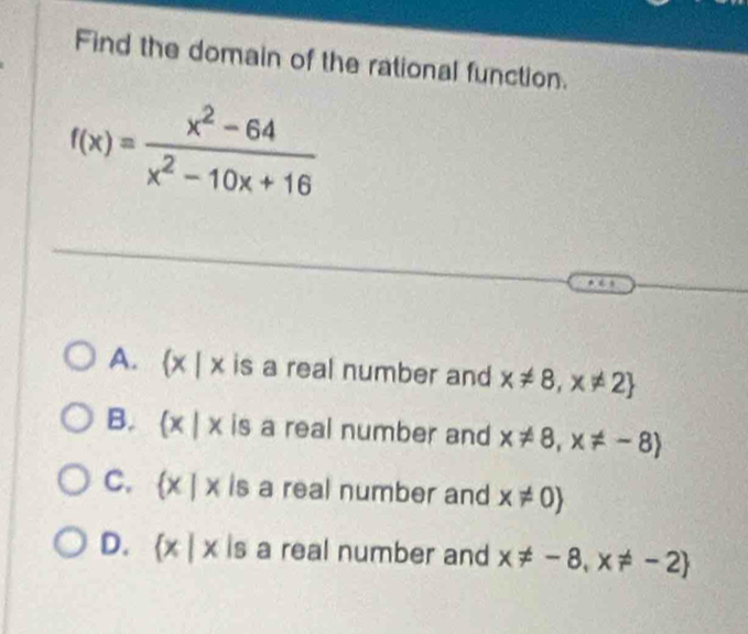 Find the domain of the rational function.
f(x)= (x^2-64)/x^2-10x+16 
A.  x|x is a real number and x!= 8,x!= 2
B.  x|x is a real number and x!= 8,x!= -8
C.  x|x is a real number and x!= 0
D.  x|x is a real number and x!= -8,x!= -2