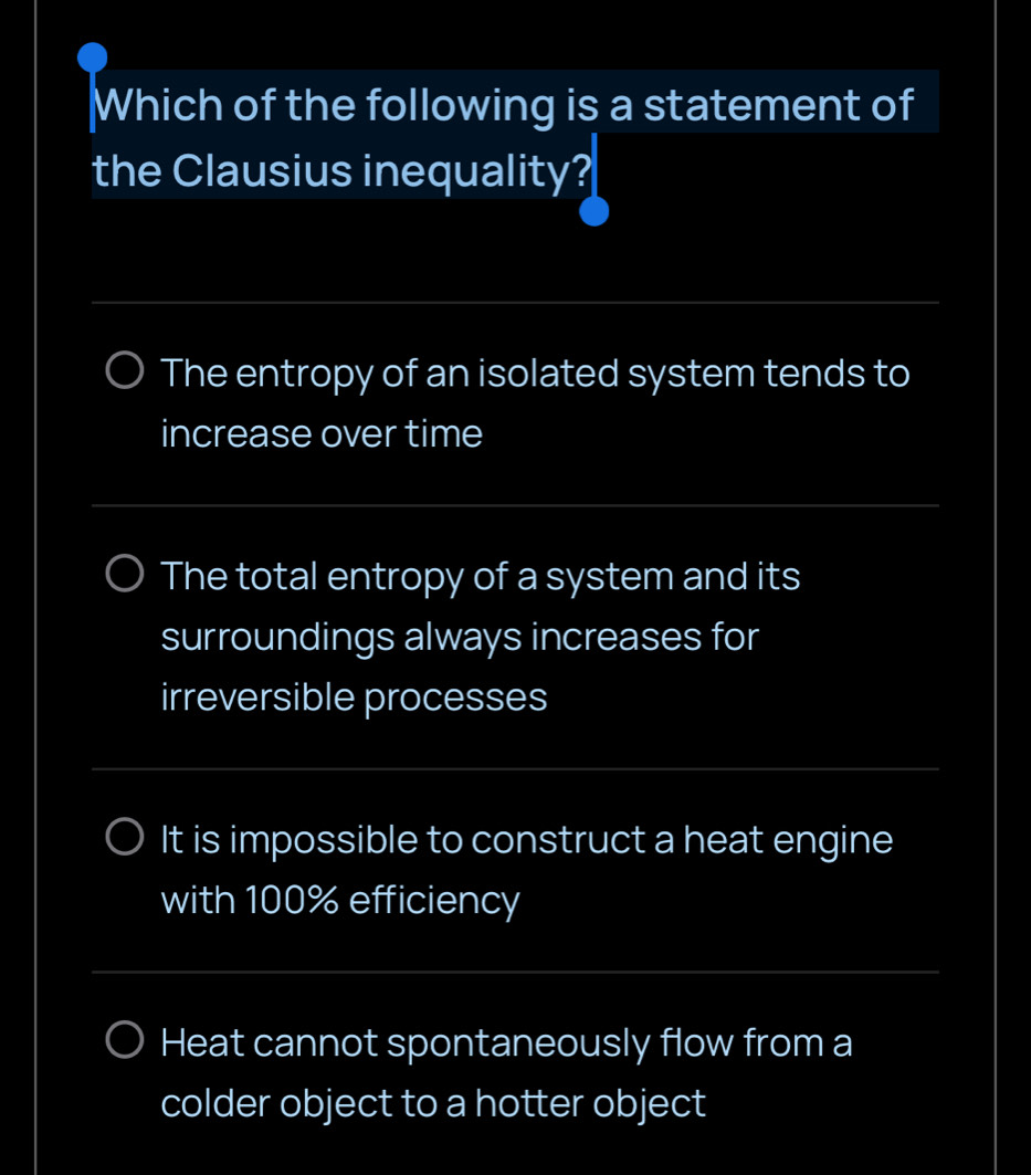 Which of the following is a statement of
the Clausius inequality?
_
The entropy of an isolated system tends to
increase over time
_
_
The total entropy of a system and its
surroundings always increases for
irreversible processes
_
It is impossible to construct a heat engine
with 100% efficiency
_
Heat cannot spontaneously flow from a
colder object to a hotter object