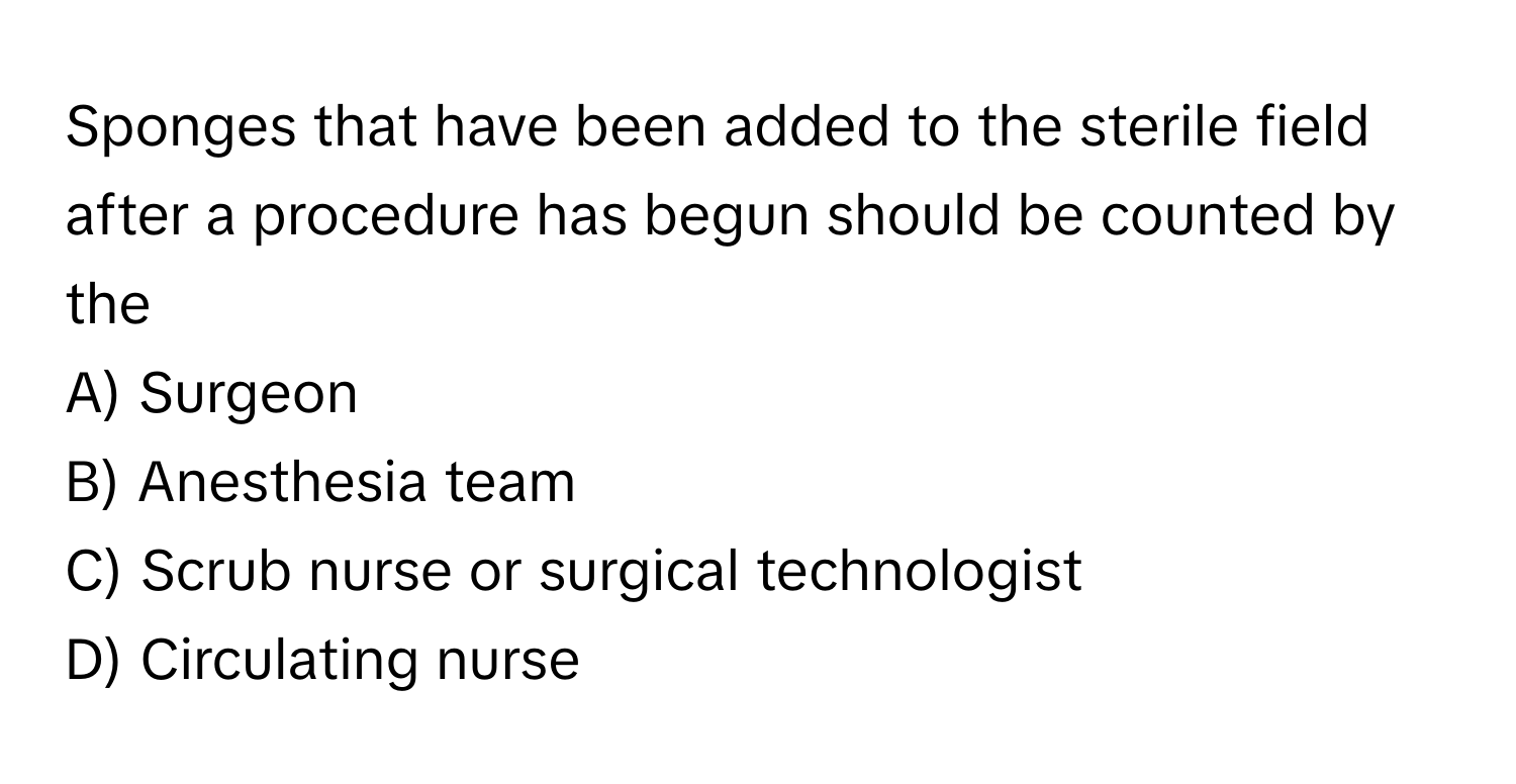 Sponges that have been added to the sterile field after a procedure has begun should be counted by the
A) Surgeon
B) Anesthesia team
C) Scrub nurse or surgical technologist
D) Circulating nurse