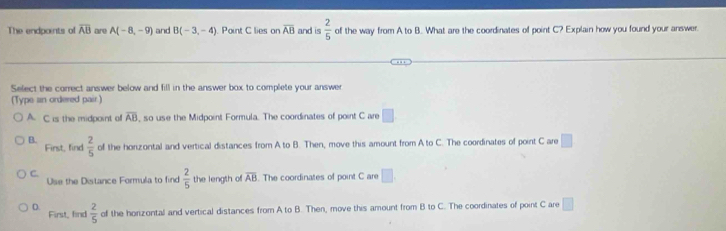 The endpoints of overline AB are A(-8,-9) and B(-3,-4) Point C lies on overline AB and is  2/5  of the way from A to B. What are the coordinates of point C? Explain how you found your answer.
Select the correct answer below and fill in the answer box to complete your answer
(Type an ordered pair.)
A. C is the midpoint of overline AB , so use the Midpoint Formula. The coordinates of point C are □
B.  2/5  of the horizontal and vertical distances from A to B. Then, move this amount from A to C. The coordinates of point C are □ 
First, find
C.
Use the Distance Formula to find  2/5  the length of overline AB. The coordinates of point C are □.
D. First, find  2/5  of the horizontal and vertical distances from A to B. Then, move this amount from B to C. The coordinates of point C are □