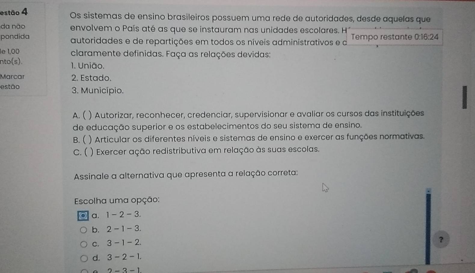 estão 4
Os sistemas de ensino brasileiros possuem uma rede de autoridades, desde aquelas que
da não envolvem o País até as que se instauram nas unidades escolares. H
pondida Tempo restante 0:16:24
autoridades e de repartições em todos os níveis administrativos e a
1e 1,00 claramente definidas. Faça as relações devidas:
nto(s). 1. União.
Marcar 2. Estado.
estão
3. Município.
I
A. ( ) Autorizar, reconhecer, credenciar, supervisionar e avaliar os cursos das instituições
de educação superior e os estabelecimentos do seu sistema de ensino.
B. ( ) Articular os diferentes níveis e sistemas de ensino e exercer as funções normativas.
c. ( ) Exercer ação redistributiva em relação às suas escolas.
Assinale a alternativa que apresenta a relação correta:
Escolha uma opção:
a. 1-2-3
b. 2-1-3
C. 3-1-2
？
d. 3-2-1
2-3-1