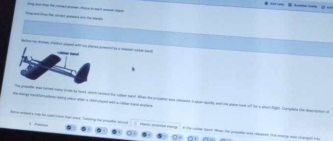 Add nete Queition Guide 
Drag and drop the correct answer choice to each answer blank 
Drag and Drop the correct anewers into the blanks 
Before toy drones, children played witpowered by a twisted rubber band 
the energy tranaformations taking place when a child played with a rubber-band airplane propeller was turned many times by hand, which twisted the rubber band. When the propelier was released, it spun rapidly, and the plane took off for a short flight. Complete the description of 
 Provious 
Some answers may be used more than once. Twisting the propeller stored elastic potential energy in the rubber band. When the propeller was released, this energy was changed into
