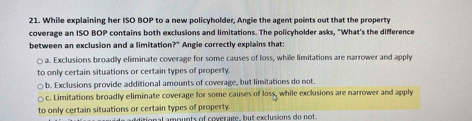 While explaining her ISO BOP to a new policyholder, Angie the agent points out that the property
coverage an ISO BOP contains both exclusions and limitations. The policyholder asks, "What's the difference
between an exclusion and a limitation?" Angie correctly explains that:
a. Exclusions broadly eliminate coverage for some causes of loss, while limitations are narrower and apply
to only certain situations or certain types of property.
b. Exclusions provide additional amounts of coverage, but limitations do not.
c. Limitations broadly eliminate coverage for some causes of loss, while exclusions are narrower and apply
to only certain situations or certain types of property.
ditional amounts of coverage, but exclusions do not.