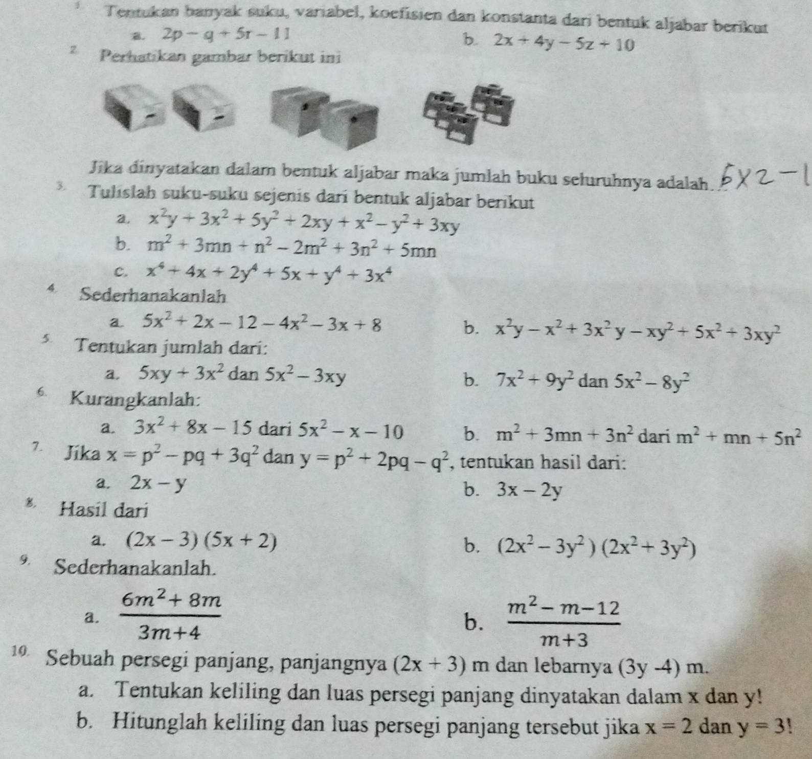 Tentukan banyak suku, variabel, koefisien dan konstanta dari bentuk aljabar berikut
B. 2p-g+5r-11 b. 2x+4y-5z+10
z Perhatikan gambar berikut ini
Jika dinyatakan dalam bentuk aljabar maka jumlah buku sełuruhnya adalah
3 Tulıslah suku-suku sejenis dari bentuk aljabar berikut
a. x^2y+3x^2+5y^2+2xy+x^2-y^2+3xy
b. m^2+3mn+n^2-2m^2+3n^2+5mn
c. x^4+4x+2y^4+5x+y^4+3x^4
4 Sederhanakanlah
a 5x^2+2x-12-4x^2-3x+8
b. x^2y-x^2+3x^2y-xy^2+5x^2+3xy^2
5.  Tentukan jumlah dari:
a. 5xy+3x^2 dan 5x^2-3xy dan 5x^2-8y^2
b. 7x^2+9y^2
6. Kurangkanlah:
a. 3x^2+8x-15 dari 5x^2-x-10 b. m^2+3mn+3n^2 dari m^2+mn+5n^2
7 Jika x=p^2-pq+3q^2 dan y=p^2+2pq-q^2 , tentukan hasil dari:
a. 2x-y
b. 3x-2y
Hasil dari
a. (2x-3)(5x+2) b. (2x^2-3y^2)(2x^2+3y^2)
9. Sederhanakanlah.
a.  (6m^2+8m)/3m+4   (m^2-m-12)/m+3 
b.
1 Sebuah persegi panjang, panjangnya (2x+3) m dan lebarnya (3y-4)m.
a. Tentukan keliling dan luas persegi panjang dinyatakan dalam x dan y!
b. Hitunglah keliling dan luas persegi panjang tersebut jika x=2 dan y=3