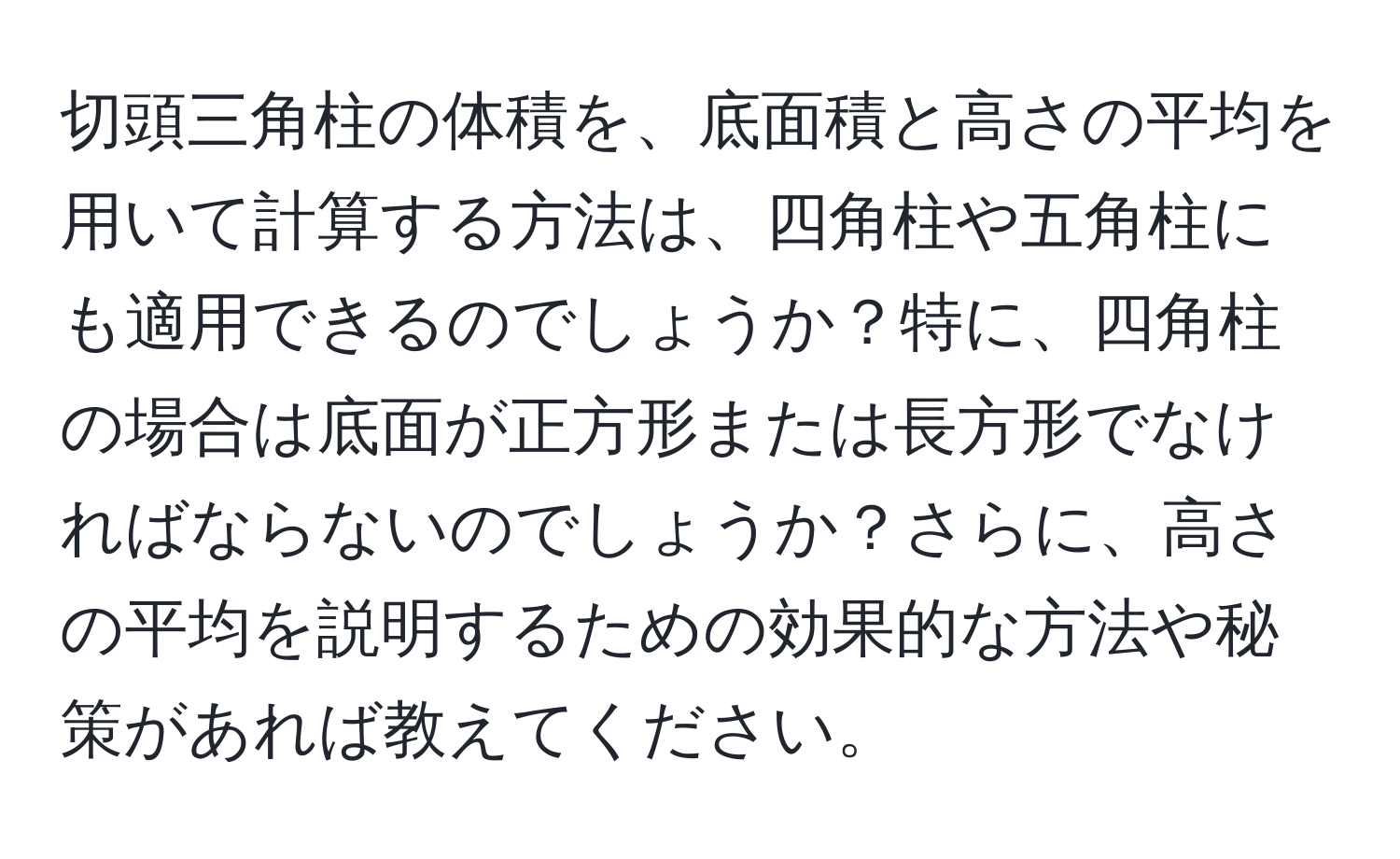 切頭三角柱の体積を、底面積と高さの平均を用いて計算する方法は、四角柱や五角柱にも適用できるのでしょうか？特に、四角柱の場合は底面が正方形または長方形でなければならないのでしょうか？さらに、高さの平均を説明するための効果的な方法や秘策があれば教えてください。