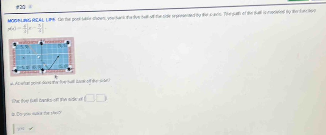 MODELING REAL LIFE On the pool table shown, you bank the fiue ball off the side represented by the xaxis. The path of the sall is modeted by the functon
p(x)= 4/3 |x- 5/4 |. 
a. At what point does the five ball bank ofl the side? 
The five ball banks off the side at (□ ,□ )
b. Do you make the shot?
365