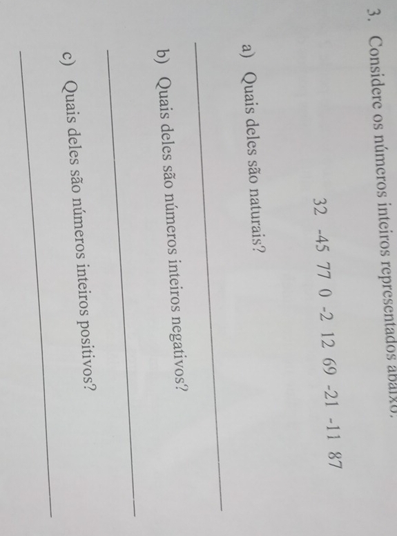 Considere os números inteiros representados abalxo.
32 -45 77 0 -2 12 69 -21 -11 87
a) Quais deles são naturais? 
_ 
b) Quais deles são números inteiros negativos? 
_ 
_ 
c) Quais deles são números inteiros positivos?