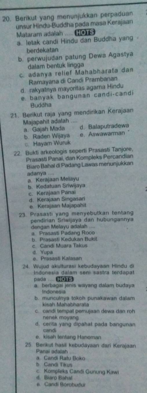 Berikut yang menunjukkan perpaduan
unsur Hindu-Buddha pada masa Kerajaan
Mataram adalah .... HOTS
a letak candi Hindu dan Buddha yang
berdekatan
b. perwujudan patung Dewa Agastya
dalam bentuk lingga
c. adanya relief Mahabharata dan
Ramayana di Candi Prambanan
d. rakyatnya mayoritas agama Hindu
e. banyak bangunan candi-candi
Buddha
21. Berikut raja yang mendirikan Kerajaan
Majapahit adalah “
a. Gajah Mada d.Balaputradewa
b. Raden Wijaya e、 Aswawarman
c. Hayam Wuruk
22. Bukti arkeologis seperti Prasasti Tanjore,
Prasasti Panai, dan Kompleks Percandian
Biaro Bahal di Padang Lawas menunjukkan
adanya ..
a. Kerajaan Melayu
b. Kedatuan Sriwijaya
c. Kerajaan Panai
d. Kerajaan Singasari
e. Kerajaan Majapahit
23. Prasasti yang menyebutkan tentang
pendirian Sriwijaya dan hubungannya
dengan Melayu adalah
a. Prasasti Padang Roco
b. Prasasti Kedukan Bukit
c Candi Muara Takus
d. Yupa
e. Prasasti Kalasan
24. Wujud akulturasi kebudayaan Hindu di
Indonesia dalam seni sastra terdapat
pada .... HOTS
a. berbagai jenis wayang dalam budaya
Indonesia
b. munculnya tokoh punakawan dalam
kisah Mahabharata
c. candi tempat pemujaan dewa dan roh
nenek moyang
d. cerita yang dipahat pada bangunan
candi
e. kisah tentang Hanoman
25. Berikut hasil kebudayaan dari Kerajaan.
Panai adalah
a. Candi Ratu Boko
b. Candi Tikus
c. Kompleks Candi Gunung Kawi
d. Biaro Bahal
e. Candi Borobudur