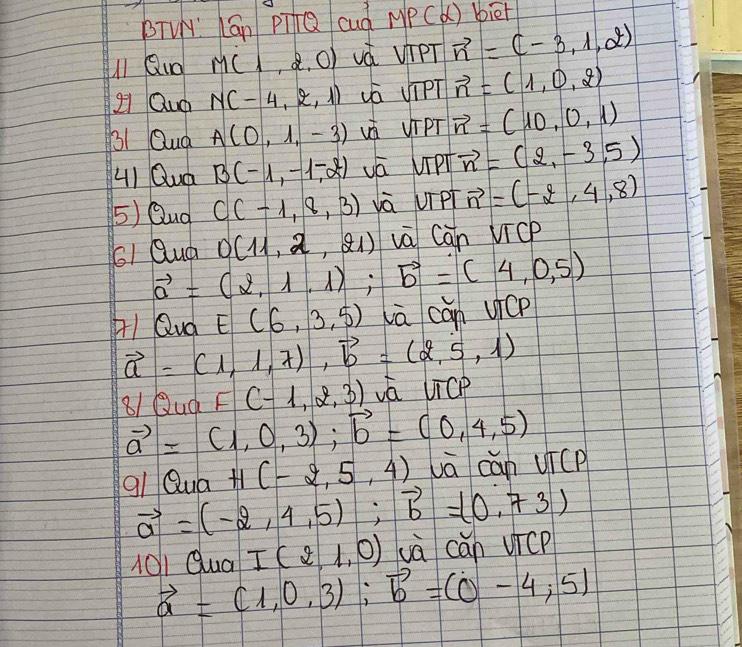 BTVY' Cán pi+Q cud MPC () biet 
1 Quo M(1,2,0) uà vipT vector n=(-3,1,2)
2 Quo N(-4,2,1) uá VipT vector n=(1,0,2)
31 Qua A(0,1,-3) vá UIPT vector n=(10,0,1)
H1 Quá B(-1,-1,-2) vá UiPl vector n=(2,-3,5)
5) Qud C(-1,8,3) và UTPT vector n=(-2,4,8)
61 Quá D(11,2,21) và Can VicP
vector a=(2,1,1); vector b=(4,0,5)
q1 Qud E(6,3.5) lā can uicp
vector a=(1,1,7), vector b=(2,5,1)
81 Quq F(-1,2,3) vá UTCP
vector a=(1,0,3); vector b=(0,4,5)
qi Qua H(-2,5,4) vā can uicP
vector a=(-2,4,5); vector b=(0,73)
101Qua I(2,1,0) uà cán vicP
vector a=(1,0,3); vector b=(0-4,5)