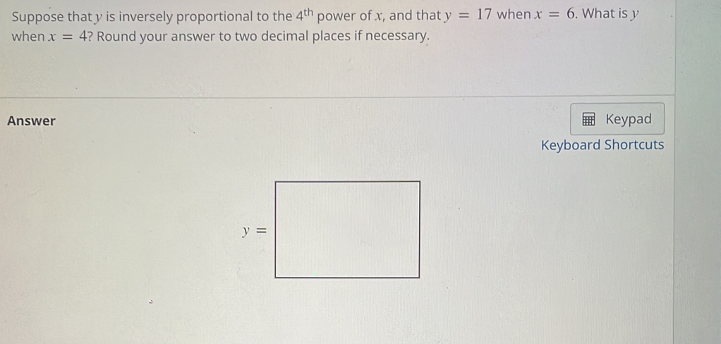 Suppose that y is inversely proportional to the 4^(th) power of x, and that y=17 when x=6. What is y
when x=4 ? Round your answer to two decimal places if necessary.
Answer Keypad
Keyboard Shortcuts