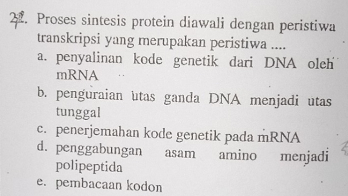 Proses sintesis protein diawali dengan peristiwa
transkripsi yang merupakan peristiwa ....
a. penyalinan kode genetik dari DNA oleh
mRNA
b. penguraian utas ganda DNA menjadi utas
tunggal
c. penerjemahan kode genetik pada mRNA
d. penggabungan asam amino menjadi
polipeptida
e. pembacaan kodon