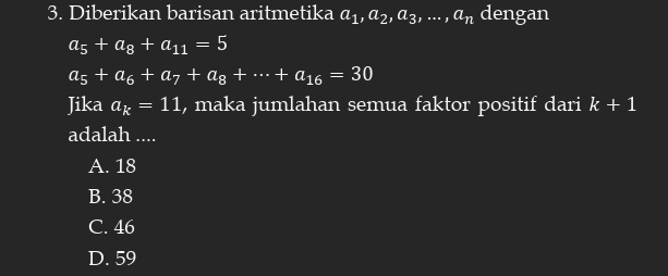 Diberikan barisan aritmetika a_1, a_2, a_3,..., a_n dengan
a_5+a_8+a_11=5
a_5+a_6+a_7+a_8+·s +a_16=30
Jika a_k=11 , maka jumlahan semua faktor positif dari k+1
adalah ....
A. 18
B. 38
C. 46
D. 59