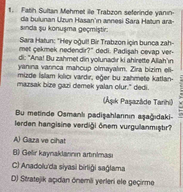 Fatih Sultan Mehmet ile Trabzon seferinde yanın-
da bulunan Uzun Hasan'ın annesi Sara Hatun ara-
sinda şu konuşma geçmiştir:
Sara Hatun: "Hey oğul! Bir Trabzon için bunca zah-
met cekmek nedendir?" dedi. Padişah cevap ver-
di; “Ana! Bu zahmet din yolunadır ki ahirette Allah’ın
yanına varınca mahcup olmayalım. Zira bizim eli-
mizde İslam kılıcı vardır, eğer bu zahmete katlan-
mazsak bize gazi demek yalan olur." dedi.
(Âşık Paşazâde Tarihi)
Bu metinde Osmanlı padişahlarının aşağıdaki-
Ierden hangisine verdiği ōnem vurgulanmıştır?
A) Gaza ve cihat
B) Gelir kaynaklanının artırılması
C) Anadolu'da siyasi birliği sağlama
D) Stratejik açıdan ōnemli yerleri ele geçirme