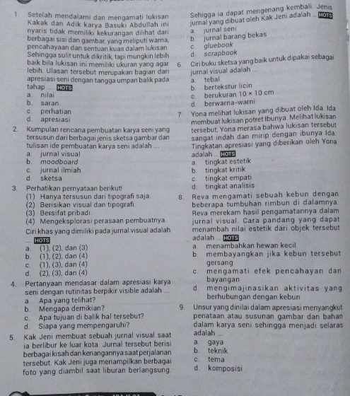 Setelah mendalami dan mengamati lukisan Sehigga ia dapat mengenang kembali. Jenis
Kakak dan Adik karya Basuki Abdullah in jurnal yang dibuat oleh Kak Jeni adalah .. IOTS
nyaris tidak memiliki kekurangan dilihat dar a. jurnal seni
berbagai sisi dan gambar, yang meliputi warna, b jurnal barang bekas
pencahayaan dan sentuan kuas dalam lukisan
Sehingga sulit untuk dikritik, tạpi mungkin lebih d scrapbook c. gluebook
baik bila lukisan ini memiliki ukuran yang agar 6. Ciri buku sketsa yang baik untuk dipakai sebagai
lebih. Ulasan tersebut merupakan bagian dar jurnal visual adalah_
apresiasi seni dengan tanqqa umpan balik pada a tebal
tahap HOTS
b. bertekstur licin
a nilai
b. saran d berwarna-warni c. berukuran 10* 10cm
c. perhatian
7. Yona melihat lukisan yang dibuat oleh Ida. Ida
d. apresiasi
membuat lukisan potret Ibunya. Melihat lukisan
2. Kumpulan rencana pembuatan karya seni yang tersebut, Yona merasa bahwa lukisan tersebut
tersusun dari berbaɡai jenis sketsa gambar dan sangat indah dan mirip dengan ibunya Ida
tulisan ide pembuatan karva seni adalah  Tingkatan apresiasi yang diberikan oleh Yona
a. jurnal visual
b. moodboard adalah ... Hots
c. jurnal ilmiah b tingkat kritik a. tingkat estetik
d sketsa
3. Perhatikan pernyataan berikut! d tingkat analisis c. tingkat empati
(1) Hanya tersusun dari tipografi saja 8. Reva mengamati sebuah kebun dengan
(2) Berisikan visual dan tipografı
(3) Bersifat pribadi beberapa tumbuhan rimbun di dalamnya
Reva merekam hasil pengamatannya dalam
(4) Mengeksplorasi perasaan pembuatnya. jurnal visual. Cara pandang yang dapat
Ciri khas yang dimiliki pada jurnal visual adalah menambah nilai estetik dari objek tersebut
HOT adalah ... HoTs
a. (1), (2), dan (3) a menambahkan hewan kecil
b (1), (2), dan (4) b. membayangkan jika kebun tersebut
c. (1), (3), dan (4) gersang
d. (2), (3), dan (4) c. mengamati efek pencahayan dan
bayanqan
4. Pertanyaan mendasar dalam apresiasi karya d. mengimajinasikan aktivitas yang
seni dengan rutinitas berpikir visible adalah
a. Apa yang telihat? berhubungan dengan kebun
b. Mengapa demikian? 9. Unsur yang dinilai dalam apresiasi menyangkut
c. Apa tujuan di balik hal tersebut? penataan atau susunan gambar dan bahan
d. Siapa yang mempengaruhi? dalam karya seni sehingga menjadi selaras
5 Kak Jeni membuat sebuah jurnal visual saat a gaya adalah
ia berlibur ke luar kota. Jurnal tersebut beris
berbagai kisah dan kenangannya saatperjalanan c tema b. teknik
tersebut. Kak Jeni juga menampilkan berbagai
foto yang diambil saat liburan berlangsung. d komposisi