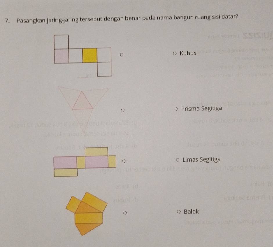 Pasangkan jaring-jaring tersebut dengan benar pada nama bangun ruang sisi datar?
○ Kubus
Prisma Segitiga
Limas Segitiga
Balok