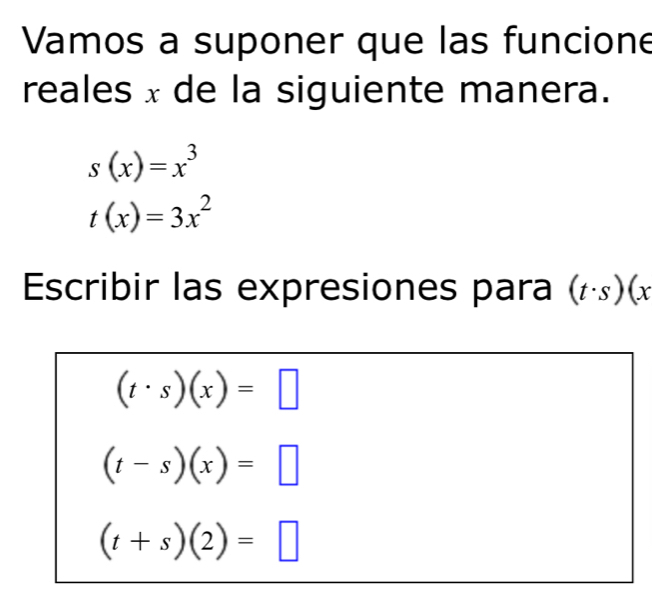 Vamos a suponer que las funcione 
reales x de la siguiente manera.
s(x)=x^3
t(x)=3x^2
Escribir las expresiones para (t· s)(x
(t· s)(x)=□
(t-s)(x)=□
(t+s)(2)=□