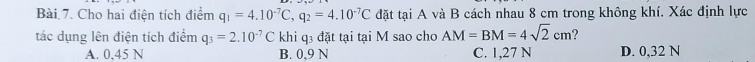 Cho hai điện tích điểm q_1=4.10^(-7)C, q_2=4.10^(-7)C đặt tại A và B cách nhau 8 cm trong không khí. Xác định lực
tác dụng lên điện tích điểm q_3=2.10^(-7)C khi q3 đặt tại tại M sao cho AM=BM=4sqrt(2)cm ?
A. 0,45 N B. 0,9 N C. 1,27 N D. 0,32 N