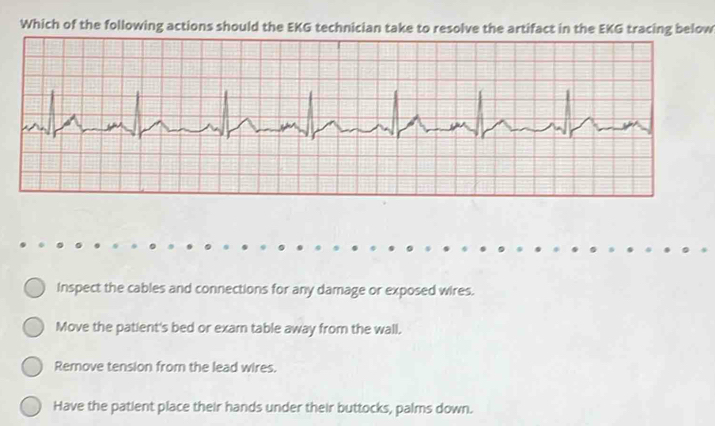 Which of the following actions should the EKG technician take to resolve the artifact in the EKG tracing below
inspect the cables and connections for any damage or exposed wires.
Move the patient's bed or exam table away from the wall.
Remove tension from the lead wires.
Have the patient place their hands under their buttocks, palms down.