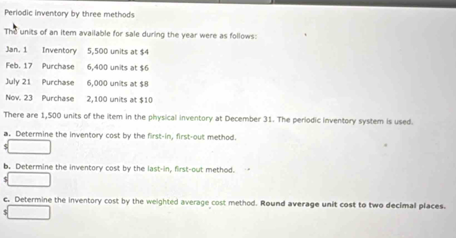 Periodic inventory by three methods 
The units of an item available for sale during the year were as follows: 
Jan. 1 Inventory 5,500 units at $4
Feb. 17 Purchase 6,400 units at $6
July 21 Purchase 6,000 units at $8
Nov. 23 Purchase 2,100 units at $10
There are 1,500 units of the item in the physical inventory at December 31. The periodic inventory system is used. 
a. Determine the inventory cost by the first-in, first-out method.
$
b. Determine the inventory cost by the last-in, first-out method.
$
c. Determine the inventory cost by the weighted average cost method. Round average unit cost to two decimal places.
$