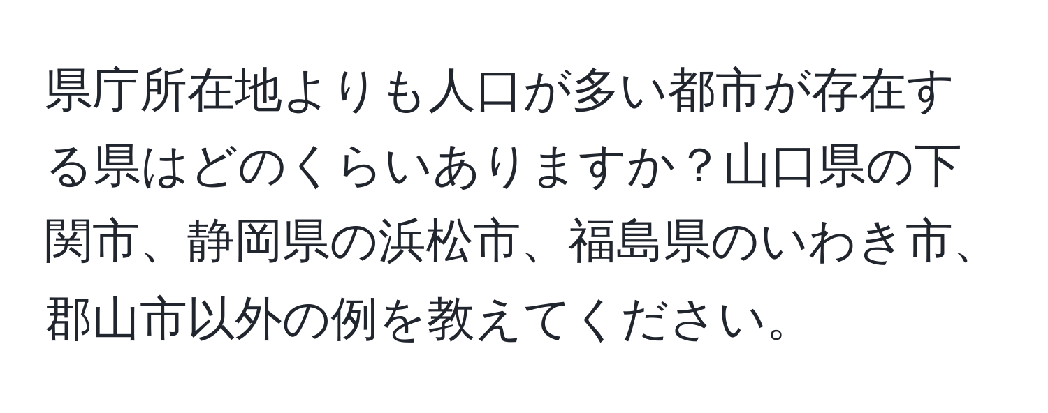 県庁所在地よりも人口が多い都市が存在する県はどのくらいありますか？山口県の下関市、静岡県の浜松市、福島県のいわき市、郡山市以外の例を教えてください。