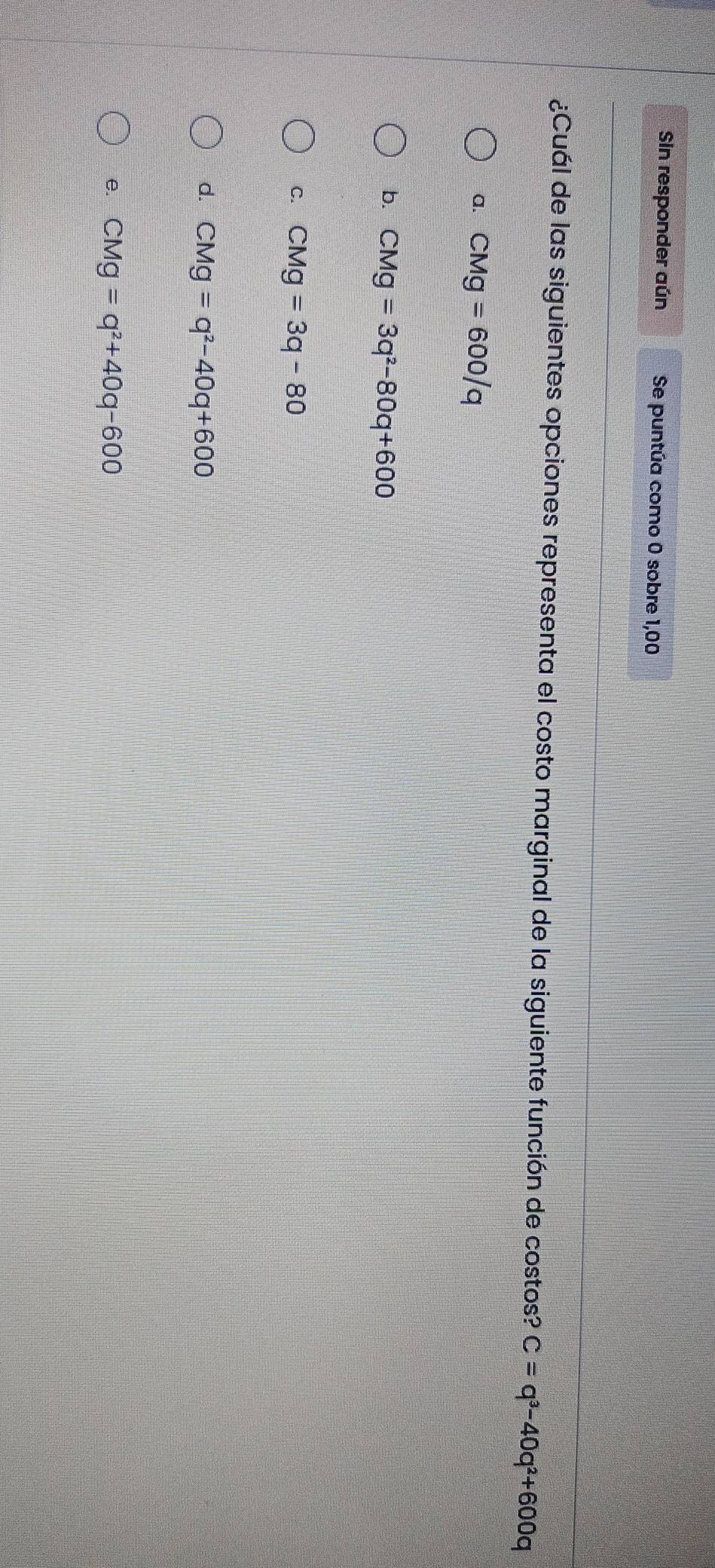 Sin responder aún Se puntúa como 0 sobre 1,00
¿Cuál de las siguientes opciones representa el costo marginal de la siguiente función de costos? C=q^3-40q^2+600q
a. CMg=600/q
b. CMg=3q^2-80q+600
C. CMg=3q-80
d. CMg=q^2-40q+600
e. CMg=q^2+40q-600