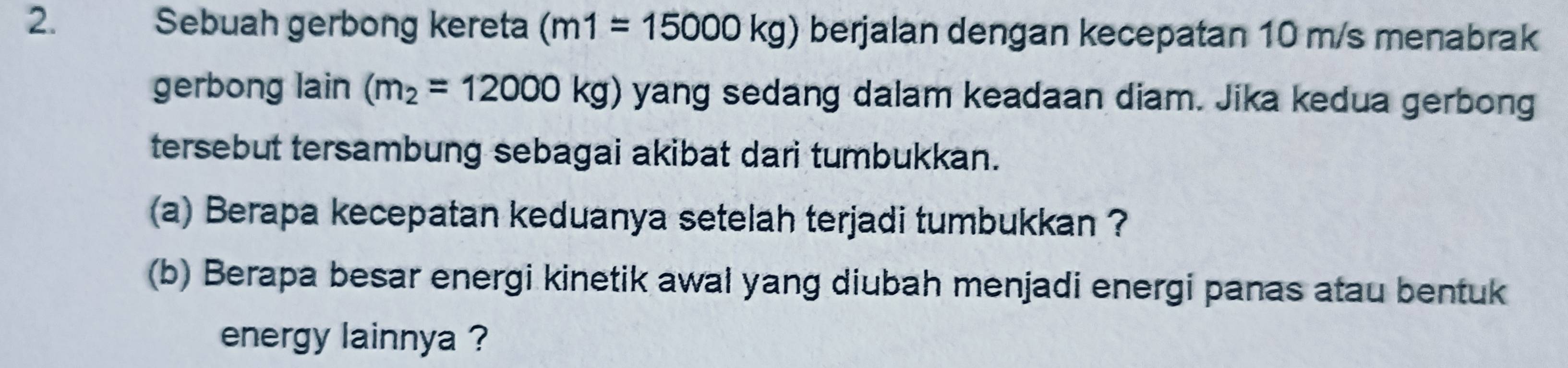 Sebuah gerbong kereta (m1=15000kg) berjalan dengan kecepatan 10 m/s menabrak 
gerbong lain (m_2=12000kg) yang sedang dalam keadaan diam. Jika kedua gerbong 
tersebut tersambung sebagai akibat dari tumbukkan. 
(a) Berapa kecepatan keduanya setelah terjadi tumbukkan ? 
(b) Berapa besar energi kinetik awal yang diubah menjadi energi panas atau bentuk 
energy lainnya ?