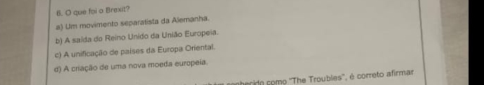 que foi o Brexit?
a) Um movimento separalista da Alemanha.
b) A saida do Reino Unido da União Europeia.
c) A unificação de paises da Europa Oriental.
d) A criação de uma nova moeda europeia.
nherido como ''The Troubles'', é correto afirmar