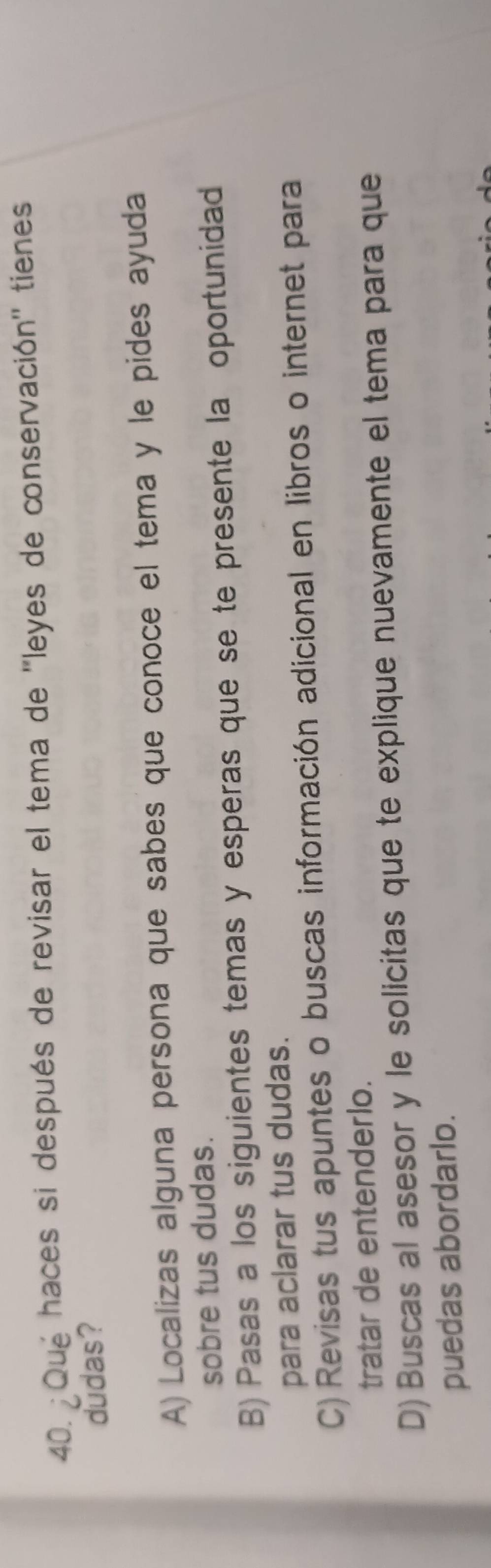 ¿Qué haces si después de revisar el tema de ''leyes de conservación'' tienes
dudas?
A) Localizas alguna persona que sabes que conoce el tema y le pides ayuda
sobre tus dudas.
B) Pasas a los siguientes temas y esperas que se te presente la oportunidad
para aclarar tus dudas.
C) Revisas tus apuntes o buscas información adicional en libros o internet para
tratar de entenderlo.
D) Buscas al asesor y le solicitas que te explique nuevamente el tema para que
puedas abordarlo.