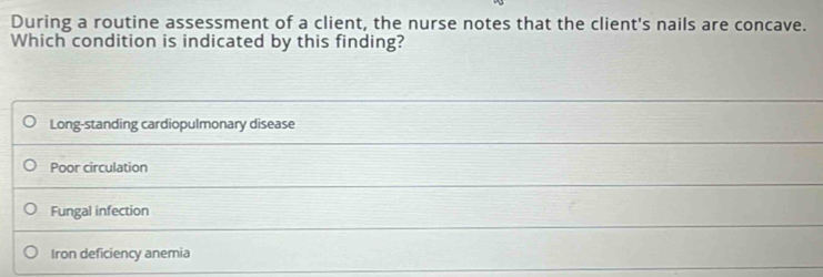 During a routine assessment of a client, the nurse notes that the client's nails are concave.
Which condition is indicated by this finding?
Long-standing cardiopulmonary disease
Poor circulation
Fungal infection
Iron deficiency anemia