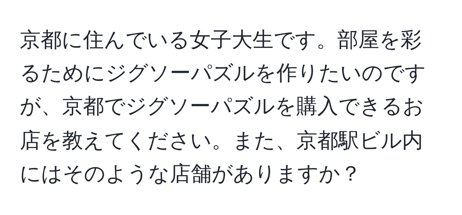 京都に住んでいる女子大生です。部屋を彩るためにジグソーパズルを作りたいのですが、京都でジグソーパズルを購入できるお店を教えてください。また、京都駅ビル内にはそのような店舗がありますか？