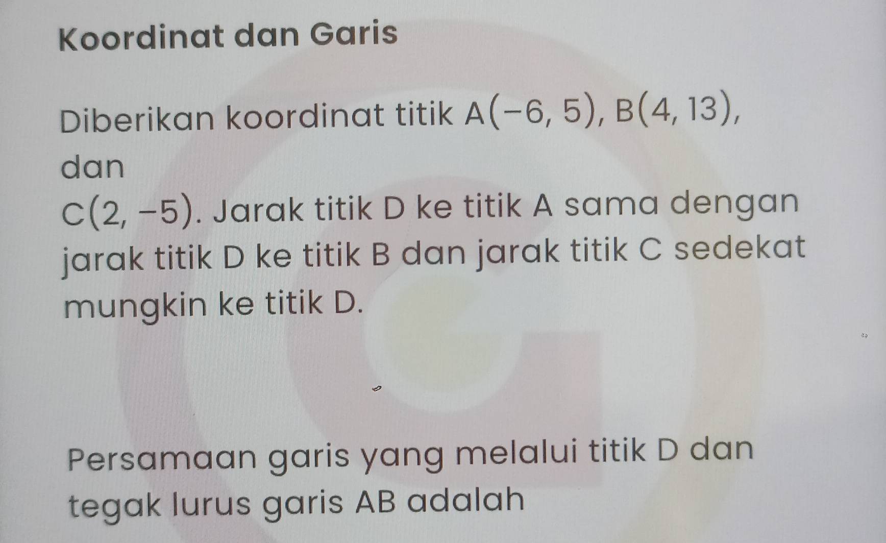 Koordinat dan Garis 
Diberikan koordinat titik A(-6,5), B(4,13), 
dan
C(2,-5). Jarak titik D ke titik A sama dengan 
jarak titik D ke titik B dan jarak titik C sedekat 
mungkin ke titik D. 
Persamaan garis yang melalui titik D dan 
tegak lurus garis AB adalah