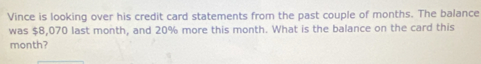 Vince is looking over his credit card statements from the past couple of months. The balance 
was $8,070 last month, and 20% more this month. What is the balance on the card this
month?