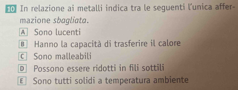 In relazione ai metalli indica tra le seguenti l’unica affer-
mazione sbagliata.
A Sono lucenti
B Hanno la capacità di trasferire il calore
c Sono malleabili
D Possono essere ridotti in fili sottili
€ Sono tutti solidi a temperatura ambiente