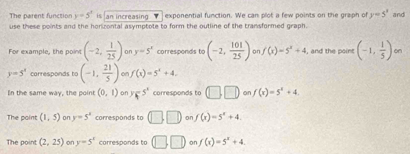 The parent function y=5^x is an increasing exponential function. We can plot a few points on the graph of y=5^x and
use these points and the horizontal asymptote to form the outline of the transformed graph.
For example, the point (-2, 1/25 ) on y=5^x corresponds to (-2, 101/25 ) on f(x)=5^x+4 , and the point (-1, 1/5 ) on
y=5^x corresponds to (-1, 21/5 ) on f(x)=5^x+4.
In the same way, the point (0,1) on y=5^x corresponds to □ ,□ ) on f(x)=5^x+4.
The point (1,5) on y=5^x corresponds to (□ ,□ ) on f(x)=5^x+4.
The point (2,25) on y=5^x corresponds to □ ,□ on f(x)=5^x+4.