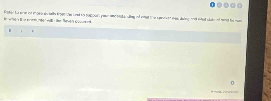 Refer to one or more details from the text to support your understanding of what the speaker was doing and what state of mind he was 
in when the encounter with the Raven occurred. 
B 
O words, O characters