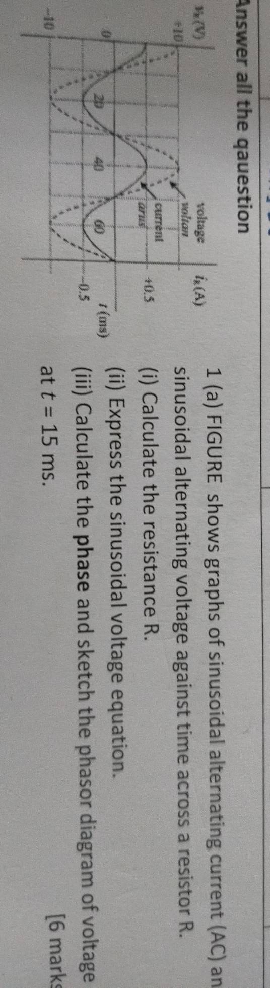 Answer all the qauestion
(a) FIGURE shows graphs of sinusoidal alternating current (AC) an
v_k(V)
nusoidal alternating voltage against time across a resistor R.
) Calculate the resistance R.
i) Express the sinusoidal voltage equation.
ii) Calculate the phase and sketch the phasor diagram of voltage
-10t t=15ms.
[6 mark