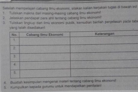 Setelah mempelajari cabang ilmu ekonomi, silakan kalian kerjakan tugas di bawah ini! 
1. Tuliskan makna dari masing-masing cabang ilmu ekonomi! 
2. Jelaskan pendapat para ahli tentang cabang ilmu ekonomi! 
3. Tuliskan lingkup dari ilmu ekonomi publik, kemudian berilah penjelasan pada tab 
disediakan! 
4. Buatlah kesimpulan mengenai materi tentang cabang ilmu ekonomi! 
5. Kumpulkan kepada gurumu untuk mendapatkan penilaian!