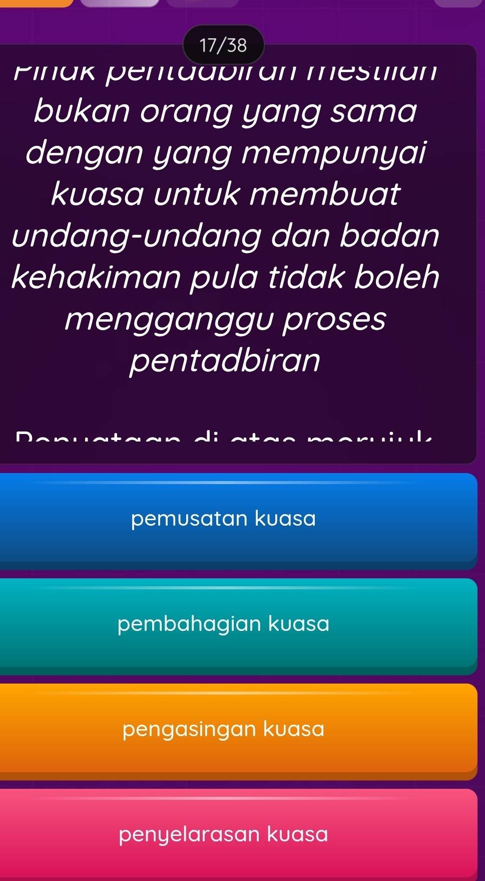 17/38
Pinak pentaapiran mestilan
bukan orang yang sama
dengan yang mempunyai
kuasa untuk membuat
undang-undang dan badan
kehakiman pula tidak boleh
mengganggu proses
pentadbiran
pemusatan kuasa
pembahagian kuasa
pengasingan kuasa
penyelarasan kuasa