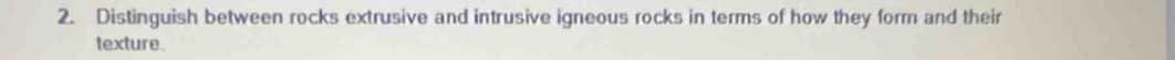 Distinguish between rocks extrusive and intrusive igneous rocks in terms of how they form and their 
texture.