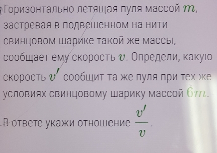 оризонΤально летяшая πуля массой M, 
застревая в подвешенном на нити 
свинцовом Шарике такой же массы, 
сообшает ему скорость υ. Олредели, какую 
, 
скоростьひ сообШит та же пуля πри тех же 
условиях свинцовому Шарику массой бт. 
В ответе укажи отношение  v'/v .